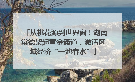 从桃花源到世界窗！湖南常德架起黄金通道，激活区域经济“一池春水”
