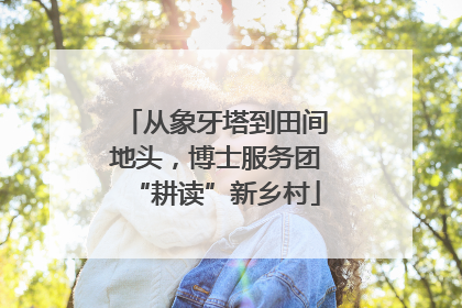 从象牙塔到田间地头，博士服务团“耕读”新乡村