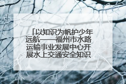 以知识为帆护少年远航——福州市水路运输事业发展中心开展水上交通安全知识进校园活动