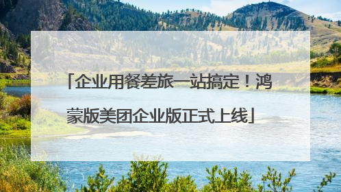 企业用餐差旅一站搞定！鸿蒙版美团企业版正式上线