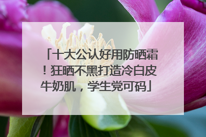 十大公认好用防晒霜！狂晒不黑打造冷白皮牛奶肌，学生党可码