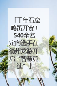 千年石窟鸣笛开赛！540余名定向选手在衢州龙游开启“智慧竞速”