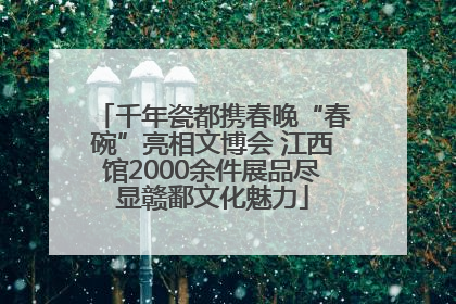 千年瓷都携春晚“春碗”亮相文博会 江西馆2000余件展品尽显赣鄱文化魅力