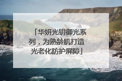 华妍光钥御光系列，为熟龄肌打造光老化防护屏障
