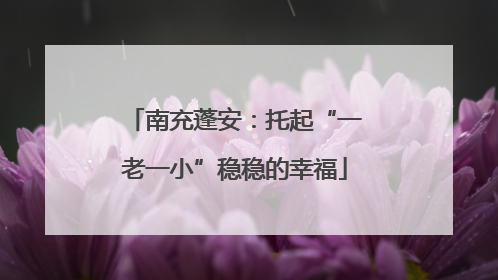 南充蓬安：托起“一老一小”稳稳的幸福
