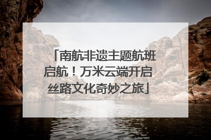 南航非遗主题航班启航！万米云端开启丝路文化奇妙之旅