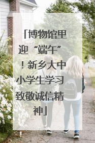 博物馆里迎“端午”！新乡大中小学生学习致敬诚信精神