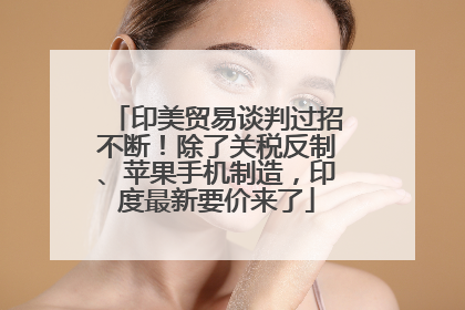 印美贸易谈判过招不断！除了关税反制、苹果手机制造，印度最新要价来了
