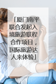 厦门南平联合发起入境旅游联程合作项目，国际旅游达人来体验