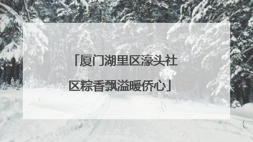 厦门湖里区濠头社区粽香飘溢暖侨心