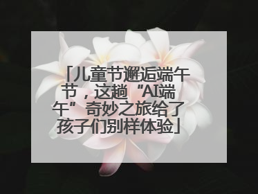 儿童节邂逅端午节，这趟“AI端午”奇妙之旅给了孩子们别样体验