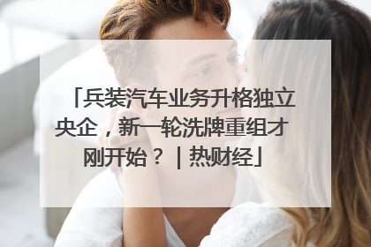 兵装汽车业务升格独立央企，新一轮洗牌重组才刚开始？｜热财经