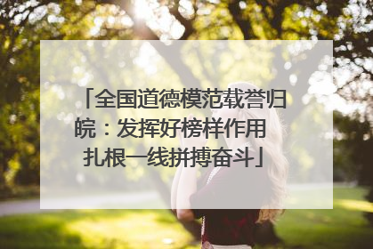 全国道德模范载誉归皖：发挥好榜样作用 扎根一线拼搏奋斗
