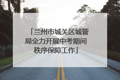 兰州市城关区城管局全力开展中考期间秩序保障工作