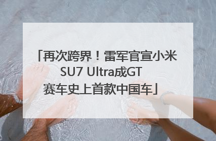 再次跨界！雷军官宣小米SU7 Ultra成GT赛车史上首款中国车