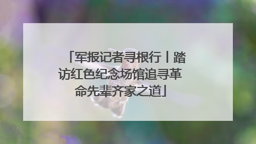 军报记者寻根行丨踏访红色纪念场馆追寻革命先辈齐家之道