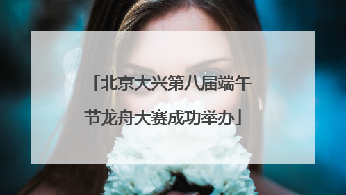 北京大兴第八届端午节龙舟大赛成功举办