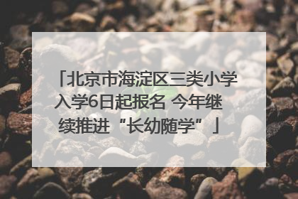 北京市海淀区三类小学入学6日起报名 今年继续推进“长幼随学”