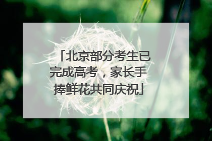 北京部分考生已完成高考，家长手捧鲜花共同庆祝