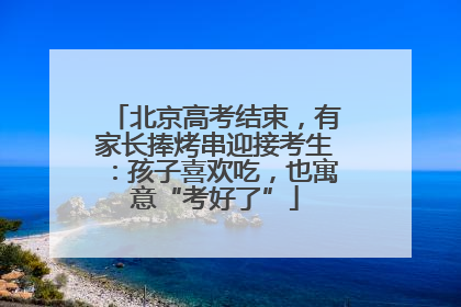 北京高考结束，有家长捧烤串迎接考生：孩子喜欢吃，也寓意“考好了”