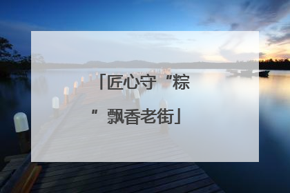 匠心守“粽”飘香老街