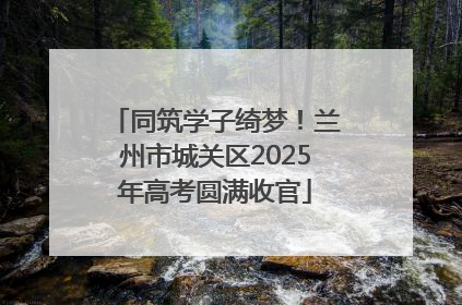 同筑学子绮梦！兰州市城关区2025年高考圆满收官