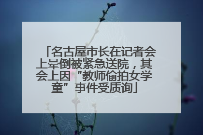 名古屋市长在记者会上晕倒被紧急送院，其会上因“教师偷拍女学童”事件受质询