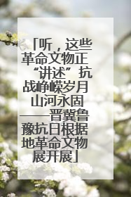 听，这些革命文物正“讲述”抗战峥嵘岁月 山河永固——晋冀鲁豫抗日根据地革命文物展开展