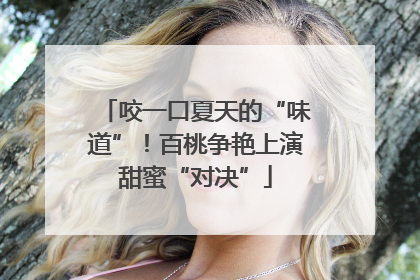 咬一口夏天的“味道”！百桃争艳上演甜蜜“对决”