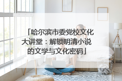 哈尔滨市委党校文化大讲堂：解锁明清小说的文学与文化密码