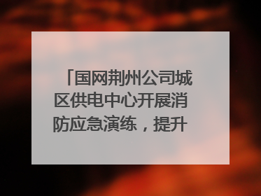 国网荆州公司城区供电中心开展消防应急演练，提升应急处置能力