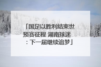 国足以胜利结束世预赛征程 湖南球迷：下一届继续追梦