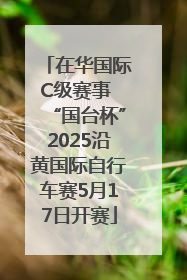 在华国际C级赛事 “国台杯”2025沿黄国际自行车赛5月17日开赛