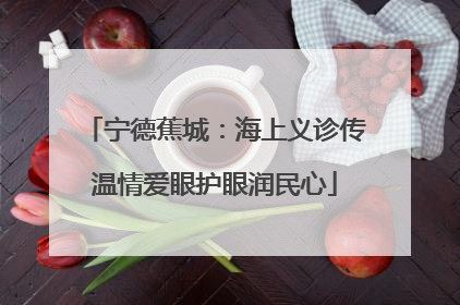 宁德蕉城：海上义诊传温情爱眼护眼润民心
