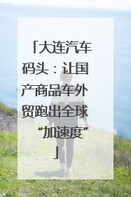 大连汽车码头：让国产商品车外贸跑出全球“加速度”