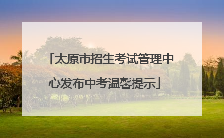 太原市招生考试管理中心发布中考温馨提示