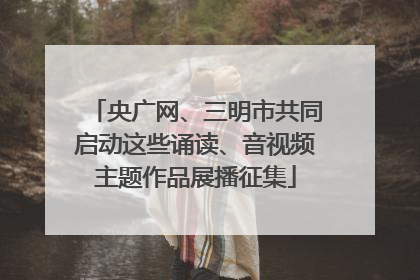 央广网、三明市共同启动这些诵读、音视频主题作品展播征集