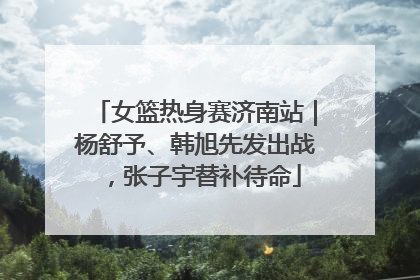 女篮热身赛济南站｜杨舒予、韩旭先发出战，张子宇替补待命