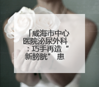 威海市中心医院泌尿外科：巧手再造“新膀胱” 患者重启“新生活”