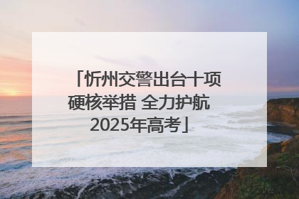 忻州交警出台十项硬核举措 全力护航2025年高考