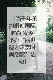 当千年茶韵邂逅国际时尚 安溪举办“品世遗之味赏时尚潮流”活动