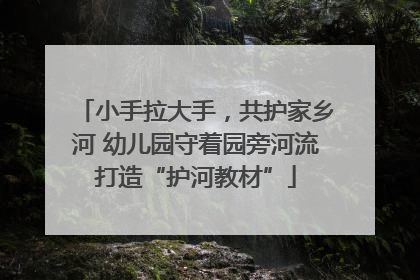 小手拉大手，共护家乡河 幼儿园守着园旁河流打造“护河教材”