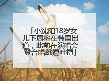 小沈阳18岁女儿下周将在韩国出道，此前在演唱会登台唱跳遭吐槽
