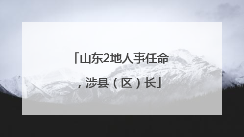 山东2地人事任命，涉县（区）长