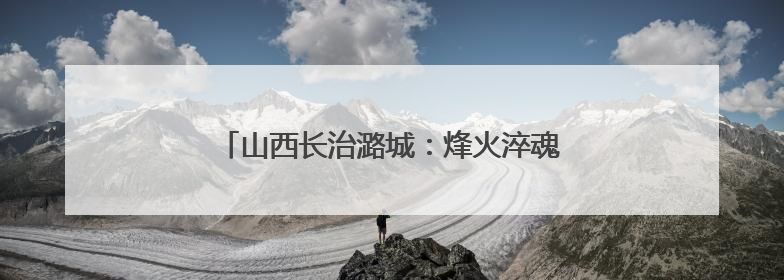 山西长治潞城：烽火淬魂传薪火 文明聚力绘振兴