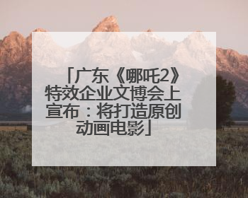 广东《哪吒2》特效企业文博会上宣布：将打造原创动画电影