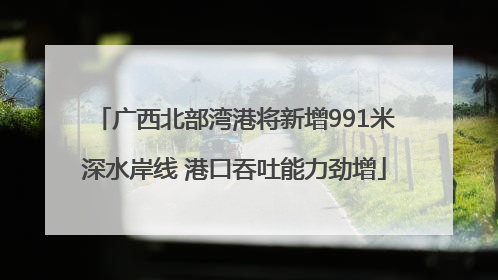广西北部湾港将新增991米深水岸线 港口吞吐能力劲增