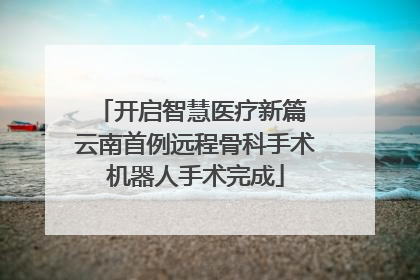 开启智慧医疗新篇 云南首例远程骨科手术机器人手术完成