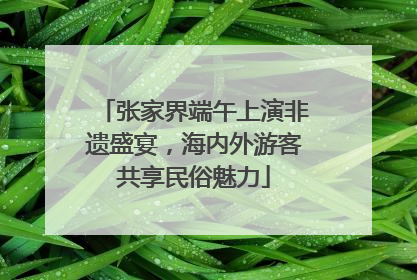 张家界端午上演非遗盛宴，海内外游客共享民俗魅力