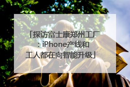 探访富士康郑州工厂：iPhone产线和工人都在向智能升级